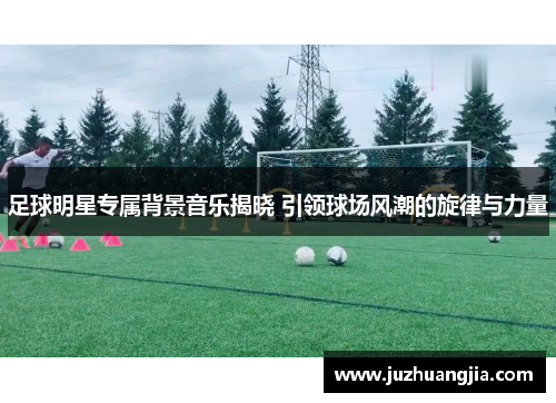 足球明星专属背景音乐揭晓 引领球场风潮的旋律与力量