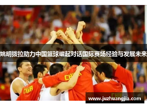 姚明拨拉助力中国篮球崛起对话国际赛场经验与发展未来