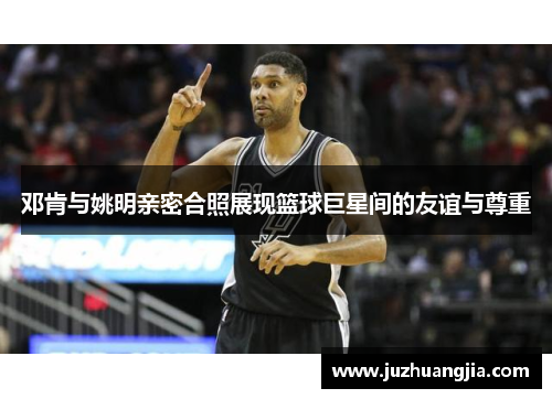 邓肯与姚明亲密合照展现篮球巨星间的友谊与尊重