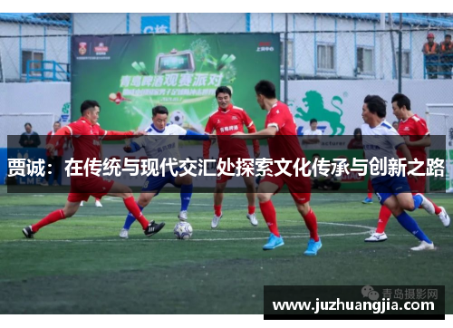 贾诚：在传统与现代交汇处探索文化传承与创新之路